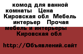 комод для ванной комнаты › Цена ­ 3 000 - Кировская обл. Мебель, интерьер » Прочая мебель и интерьеры   . Кировская обл.